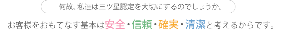 何故、私達は三ツ星認定を大切にするのでしょうか。お客様をおもてなす基本は安全・信頼・確実・清潔と考えるからです。